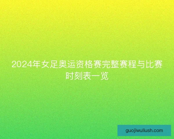 2024年女足奥运资格赛完整赛程与比赛时刻表一览