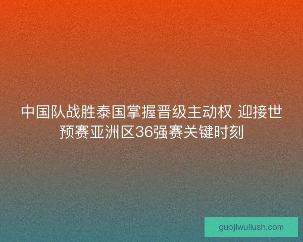 中国队战胜泰国掌握晋级主动权 迎接世预赛亚洲区36强赛关键时刻