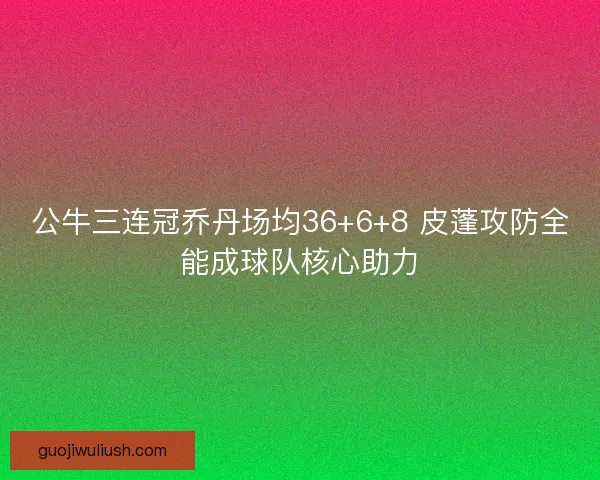 公牛三连冠乔丹场均36+6+8 皮蓬攻防全能成球队核心助力
