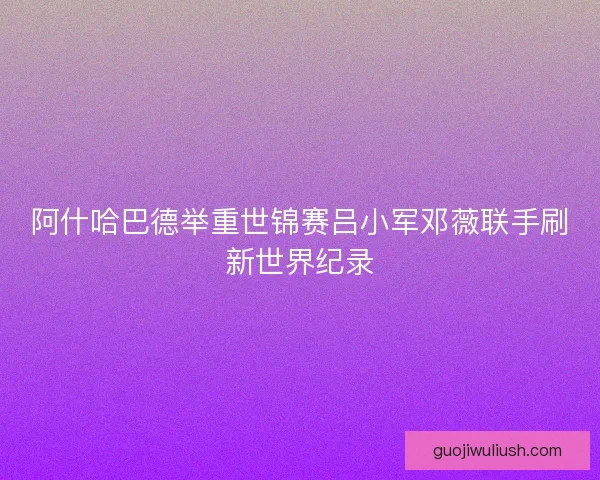 阿什哈巴德举重世锦赛吕小军邓薇联手刷新世界纪录