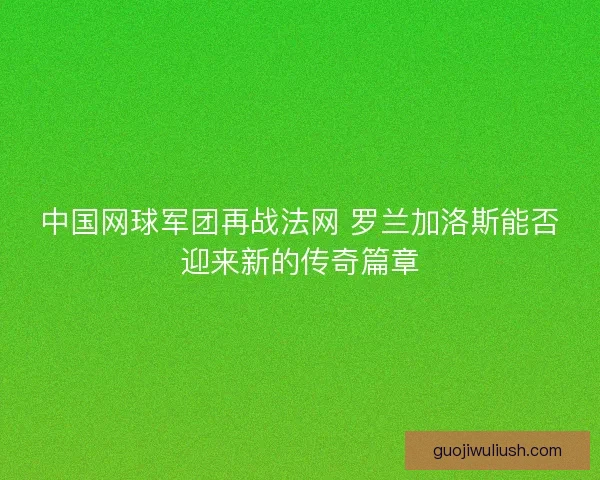 中国网球军团再战法网 罗兰加洛斯能否迎来新的传奇篇章