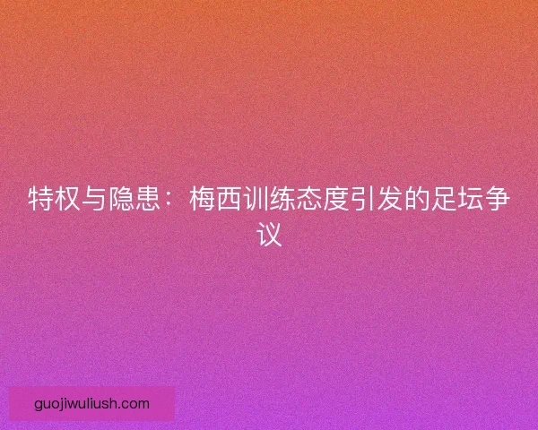 特权与隐患：梅西训练态度引发的足坛争议