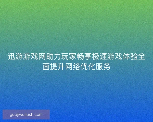 迅游游戏网助力玩家畅享极速游戏体验全面提升网络优化服务