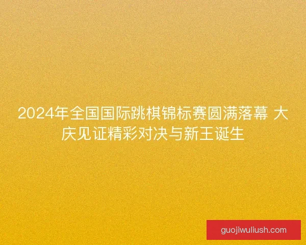 2024年全国国际跳棋锦标赛圆满落幕 大庆见证精彩对决与新王诞生