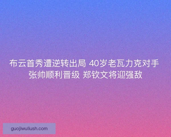 布云首秀遭逆转出局 40岁老瓦力克对手 张帅顺利晋级 郑钦文将迎强敌