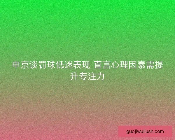 申京谈罚球低迷表现 直言心理因素需提升专注力