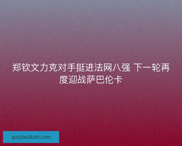 郑钦文力克对手挺进法网八强 下一轮再度迎战萨巴伦卡