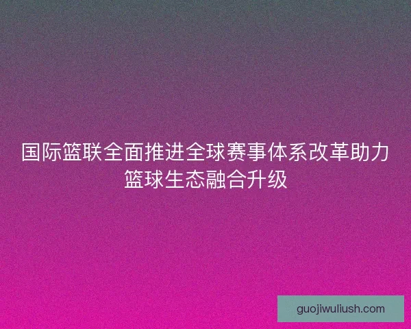 国际篮联全面推进全球赛事体系改革助力篮球生态融合升级