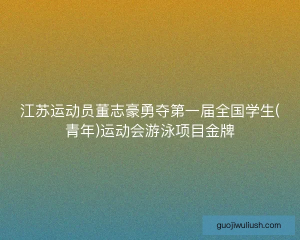 江苏运动员董志豪勇夺第一届全国学生(青年)运动会游泳项目金牌