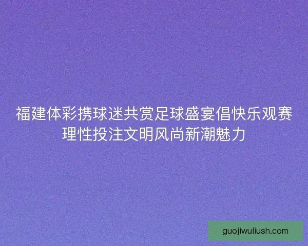 福建体彩携球迷共赏足球盛宴倡快乐观赛理性投注文明风尚新潮魅力