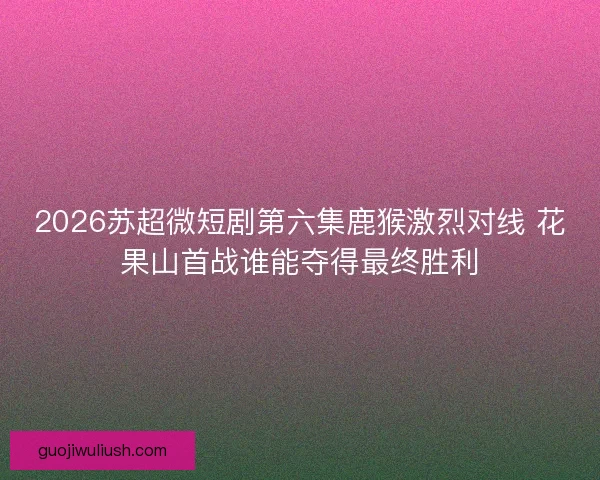 2026苏超微短剧第六集鹿猴激烈对线 花果山首战谁能夺得最终胜利