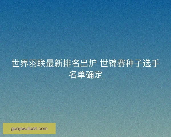 世界羽联最新排名出炉 世锦赛种子选手名单确定