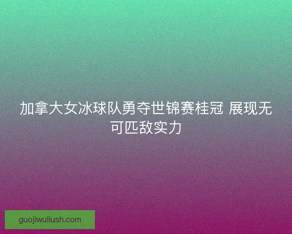 加拿大女冰球队勇夺世锦赛桂冠 展现无可匹敌实力