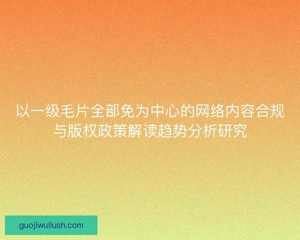 以一级毛片全部免为中心的网络内容合规与版权政策解读趋势分析研究