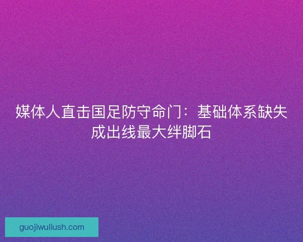 媒体人直击国足防守命门：基础体系缺失成出线最大绊脚石