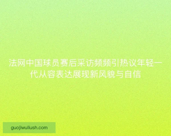 法网中国球员赛后采访频频引热议年轻一代从容表达展现新风貌与自信