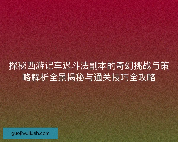 探秘西游记车迟斗法副本的奇幻挑战与策略解析全景揭秘与通关技巧全攻略
