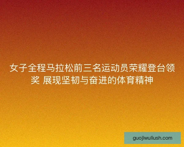 女子全程马拉松前三名运动员荣耀登台领奖 展现坚韧与奋进的体育精神