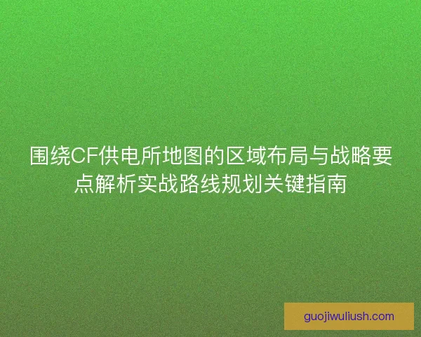 围绕CF供电所地图的区域布局与战略要点解析实战路线规划关键指南