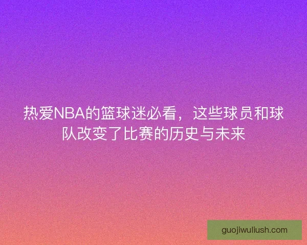 热爱NBA的篮球迷必看，这些球员和球队改变了比赛的历史与未来