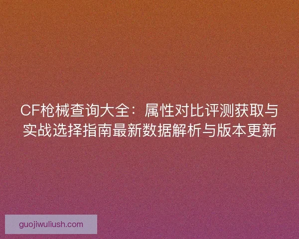 CF枪械查询大全：属性对比评测获取与实战选择指南最新数据解析与版本更新
