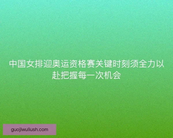中国女排迎奥运资格赛关键时刻须全力以赴把握每一次机会