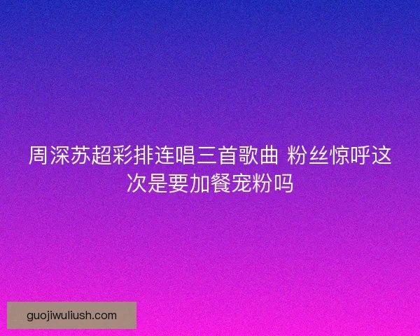 周深苏超彩排连唱三首歌曲 粉丝惊呼这次是要加餐宠粉吗